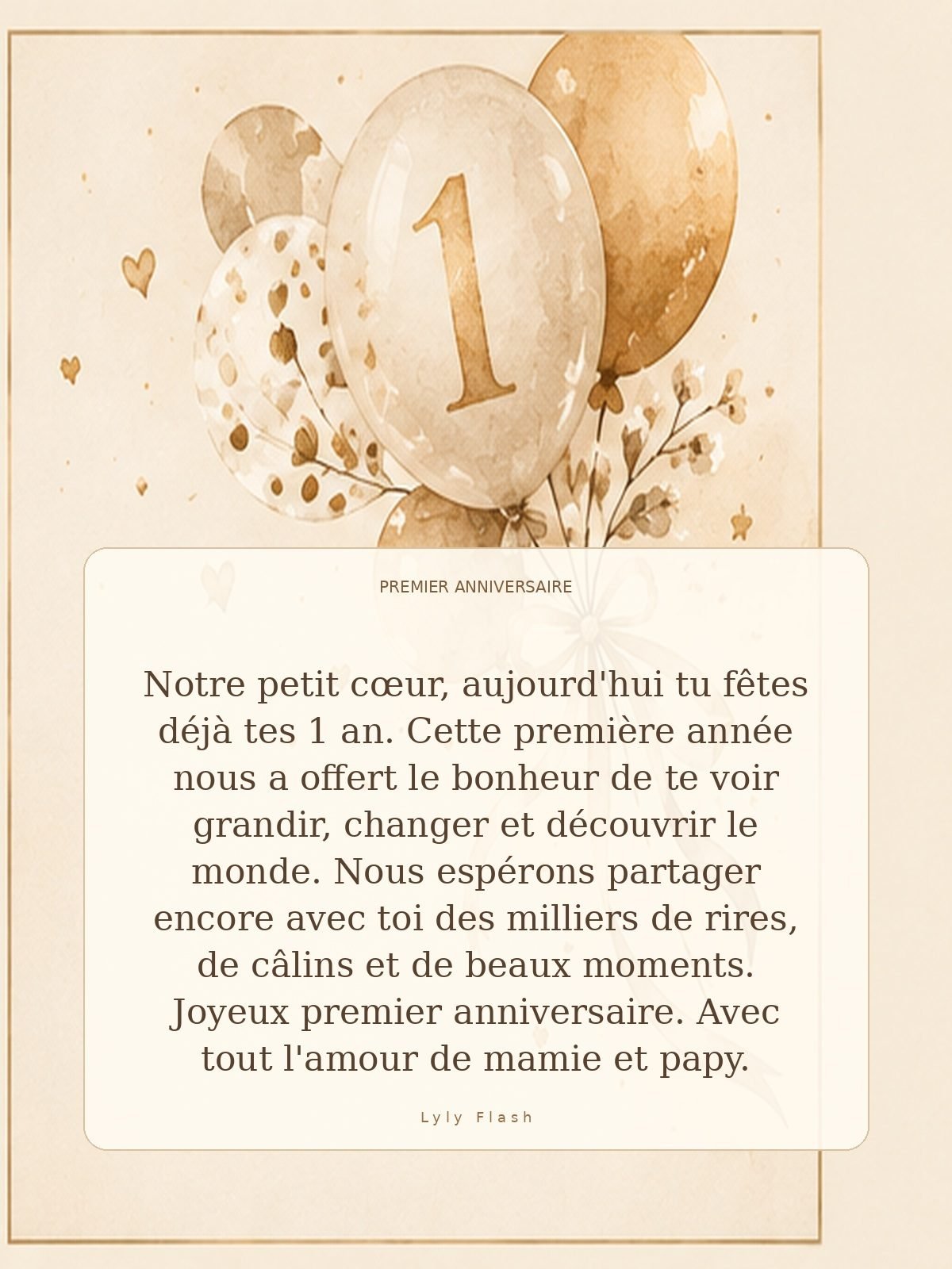 Notre petit cœur, aujourd'hui tu fêtes déjà tes 1 an. Cette première année nous a offert le bonheur de te voir grandir, changer et découvrir le monde. Nous espérons partager encore avec toi des milliers de rires, de câlins et de beaux moments. Joyeux premier anniversaire. Avec tout l'amour de mamie et papy.