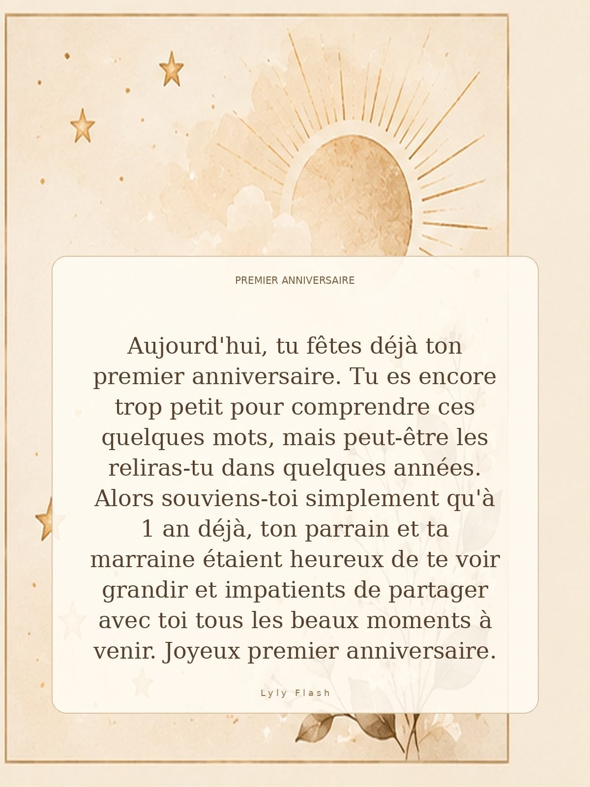 Aujourd'hui, tu fêtes déjà ton premier anniversaire. Tu es encore trop petit pour comprendre ces quelques mots, mais peut-être les reliras-tu dans quelques années. Alors souviens-toi simplement qu'à 1 an déjà, ton parrain et ta marraine étaient heureux de te voir grandir et impatients de partager avec toi tous les beaux moments à venir. Joyeux premier anniversaire.