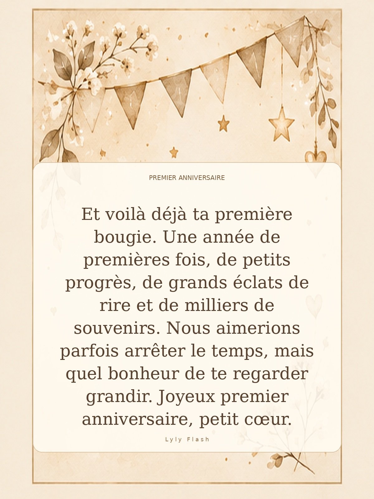 Et voilà déjà ta première bougie. Une année de premières fois, de petits progrès, de grands éclats de rire et de milliers de souvenirs. Nous aimerions parfois arrêter le temps, mais quel bonheur de te regarder grandir. Joyeux premier anniversaire, petit cœur.